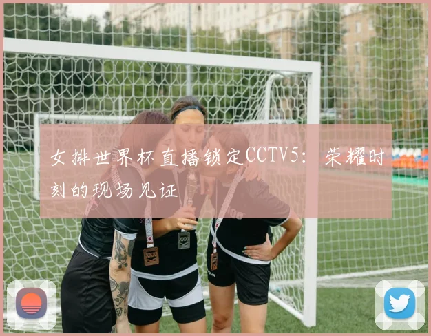 女排世界杯直播锁定CCTV5：荣耀时刻的现场见证