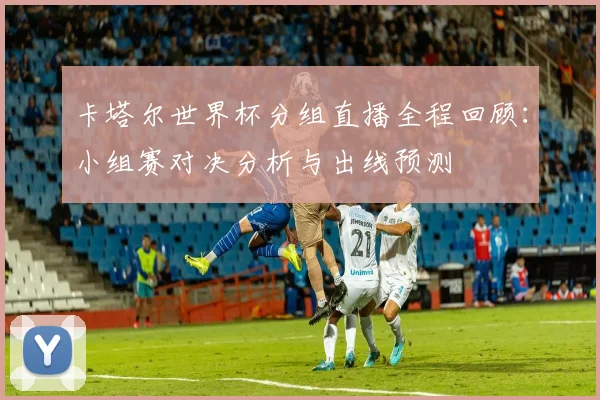 卡塔尔世界杯分组直播全程回顾：小组赛对决分析与出线预测