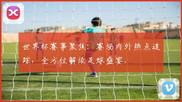 世界杯赛事聚焦：赛场内外热点追踪，全方位解读足球盛宴。