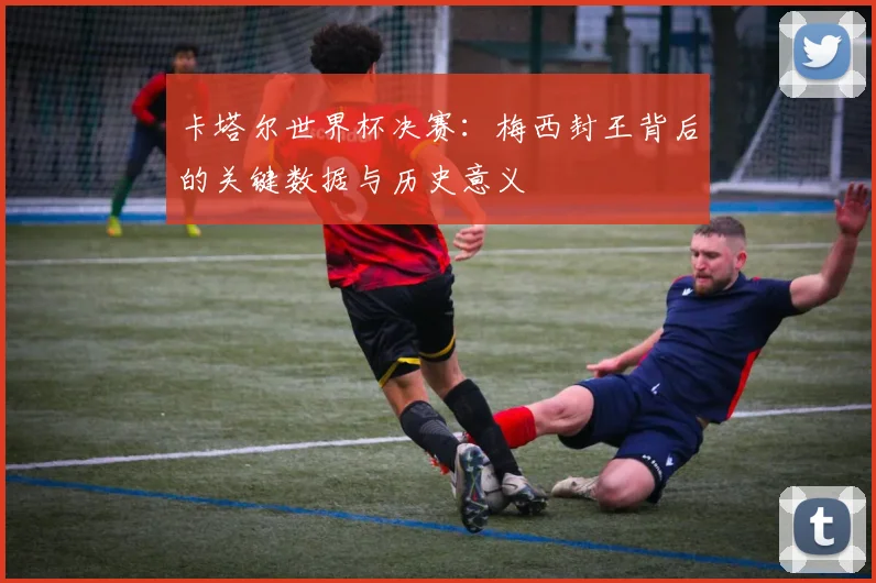 卡塔尔世界杯决赛：梅西封王背后的关键数据与历史意义