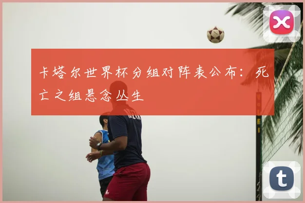 卡塔尔世界杯分组对阵表公布：死亡之组悬念丛生