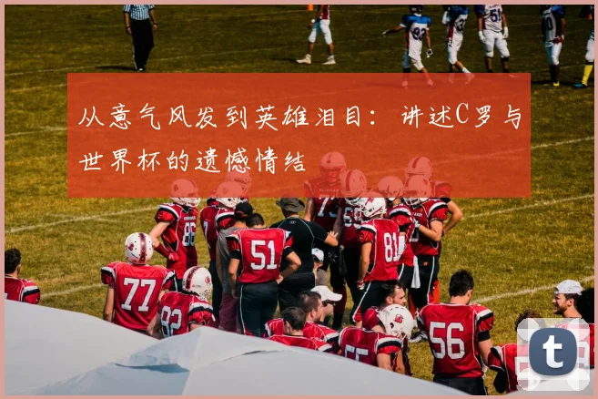 从意气风发到英雄泪目：讲述C罗与世界杯的遗憾情结
