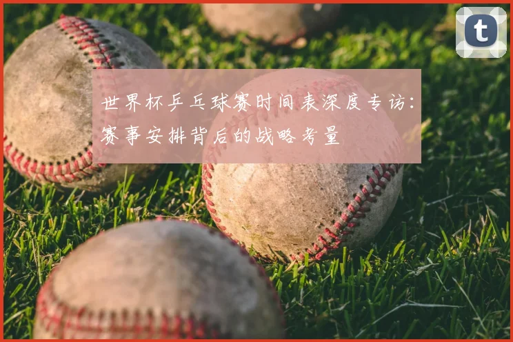 世界杯乒乓球赛时间表深度专访：赛事安排背后的战略考量