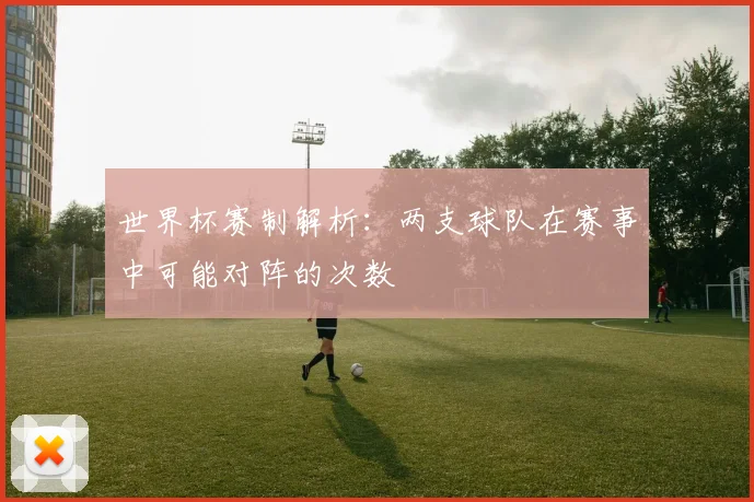 世界杯赛制解析：两支球队在赛事中可能对阵的次数
