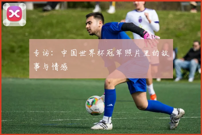 专访：中国世界杯冠军照片里的故事与情感