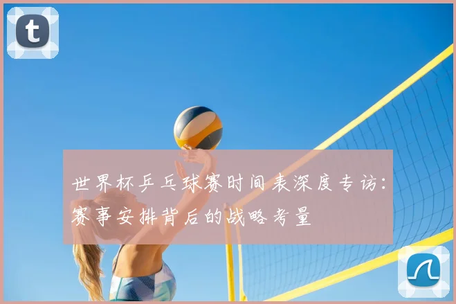 世界杯乒乓球赛时间表深度专访：赛事安排背后的战略考量