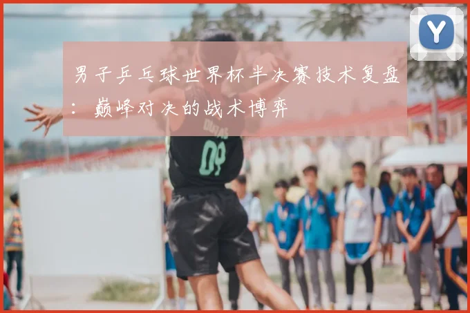 男子乒乓球世界杯半决赛技术复盘:巅峰对决的战术博弈