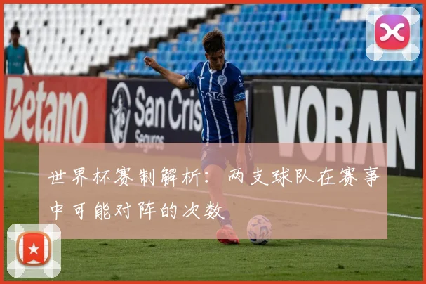 世界杯赛制解析：两支球队在赛事中可能对阵的次数