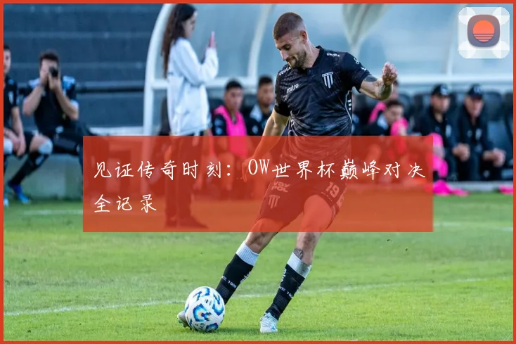 见证传奇时刻：OW世界杯巅峰对决全记录