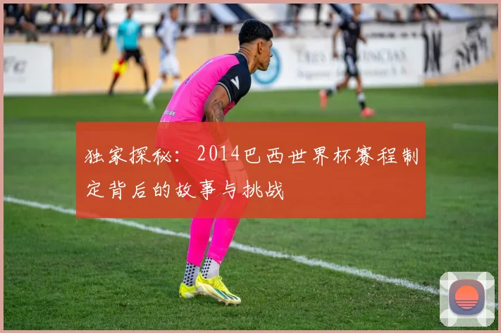 独家探秘：2014巴西世界杯赛程制定背后的故事与挑战