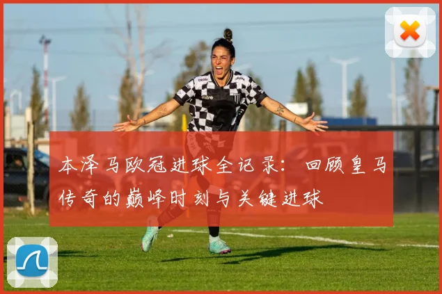 本泽马欧冠进球全记录：回顾皇马传奇的巅峰时刻与关键进球