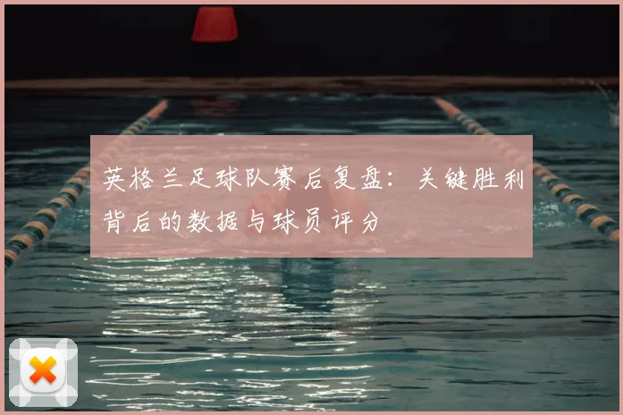 英格兰足球队赛后复盘：关键胜利背后的数据与球员评分