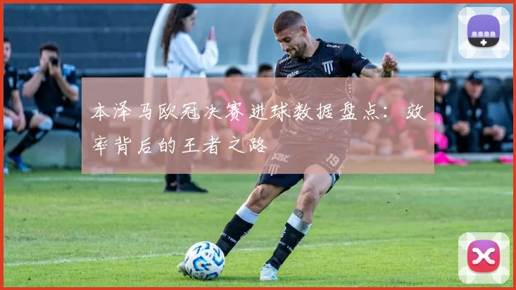本泽马欧冠决赛进球数据盘点：效率背后的王者之路