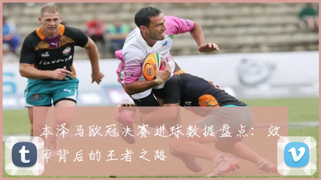 本泽马欧冠决赛进球数据盘点：效率背后的王者之路