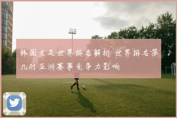 韩国女足世界排名解析 世界排名第几对亚洲赛事竞争力影响