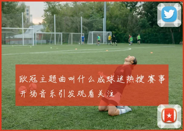 欧冠主题曲叫什么成球迷热搜 赛事开场音乐引发观看关注
