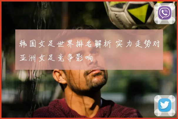 韩国女足世界排名解析 实力走势对亚洲女足竞争影响